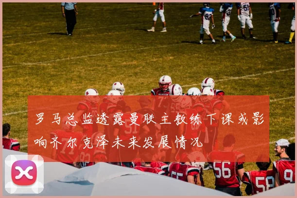 罗马总监透露曼联主教练下课或影响齐尔克泽未来发展情况