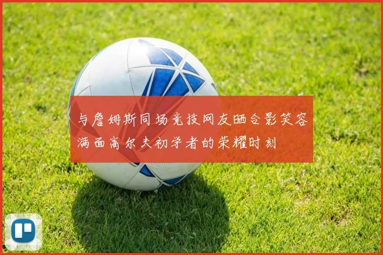 与詹姆斯同场竞技网友晒合影笑容满面高尔夫初学者的荣耀时刻