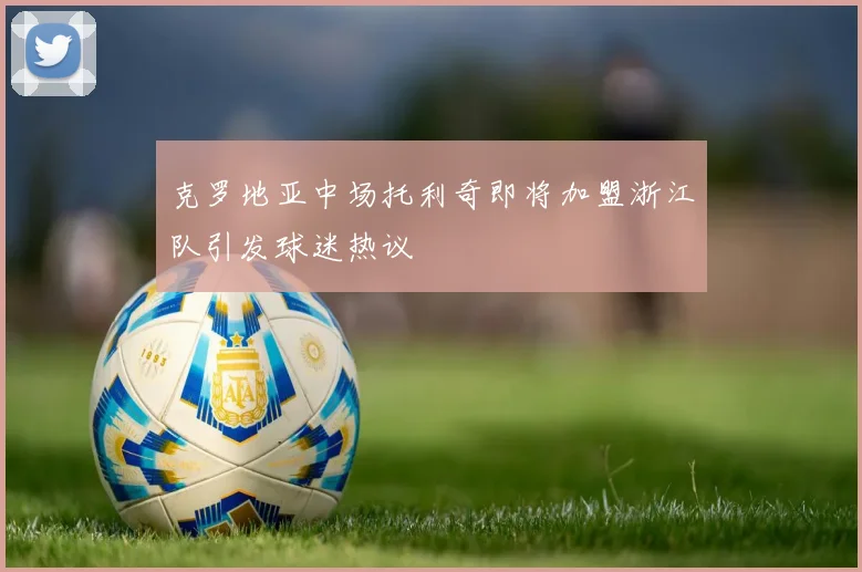 克罗地亚中场托利奇即将加盟浙江队引发球迷热议