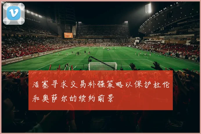 活塞寻求交易补强策略以保护杜伦和奥萨尔的续约前景