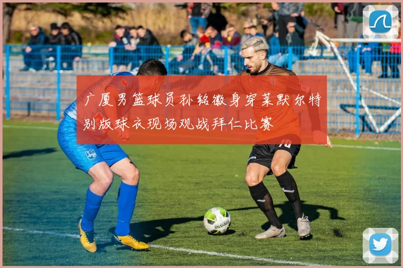 广厦男篮球员孙铭徽身穿莱默尔特别版球衣现场观战拜仁比赛