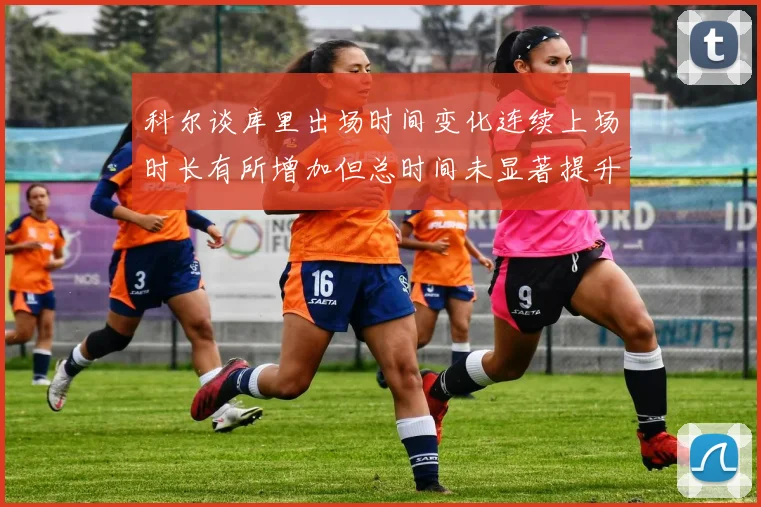 科尔谈库里出场时间变化连续上场时长有所增加但总时间未显著提升