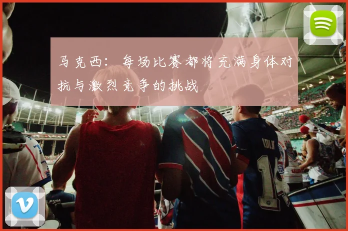 马克西：每场比赛都将充满身体对抗与激烈竞争的挑战