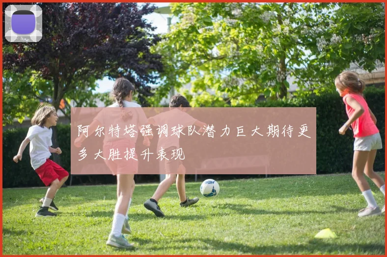 阿尔特塔强调球队潜力巨大期待更多大胜提升表现