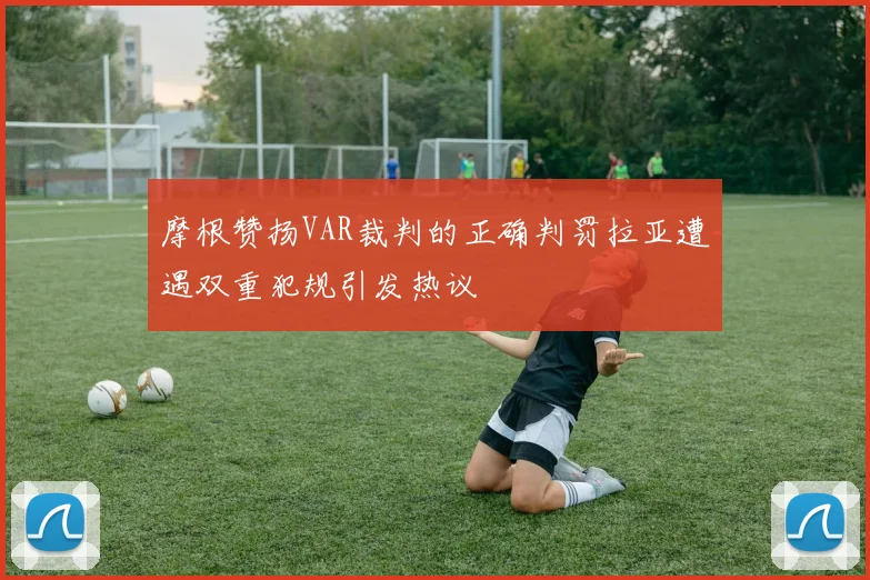 摩根赞扬VAR裁判的正确判罚拉亚遭遇双重犯规引发热议