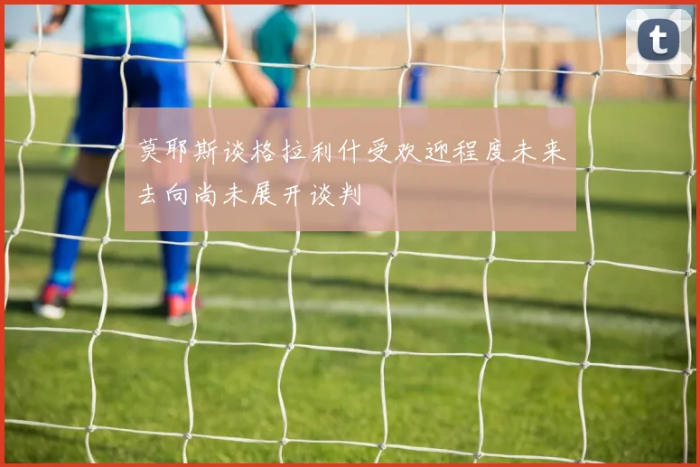 莫耶斯谈格拉利什受欢迎程度未来去向尚未展开谈判