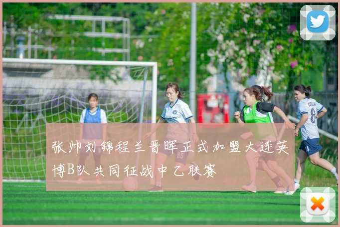 张帅刘锦程兰晋晖正式加盟大连英博B队共同征战中乙联赛