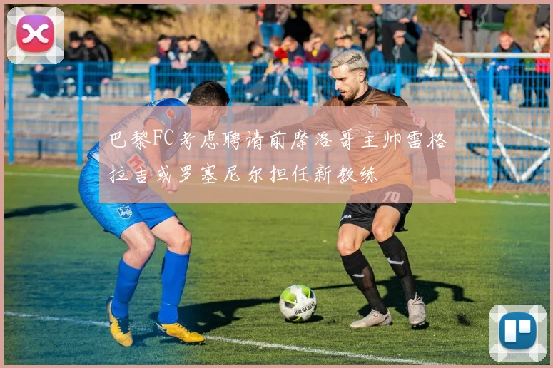 巴黎FC考虑聘请前摩洛哥主帅雷格拉吉或罗塞尼尔担任新教练