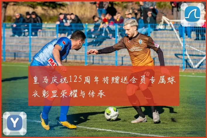 皇马庆祝125周年将赠送会员专属球衣彰显荣耀与传承