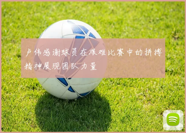 卢伟感谢球员在艰难比赛中的拼搏精神展现团队力量
