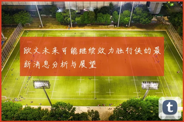 欧文未来可能继续效力独行侠的最新消息分析与展望
