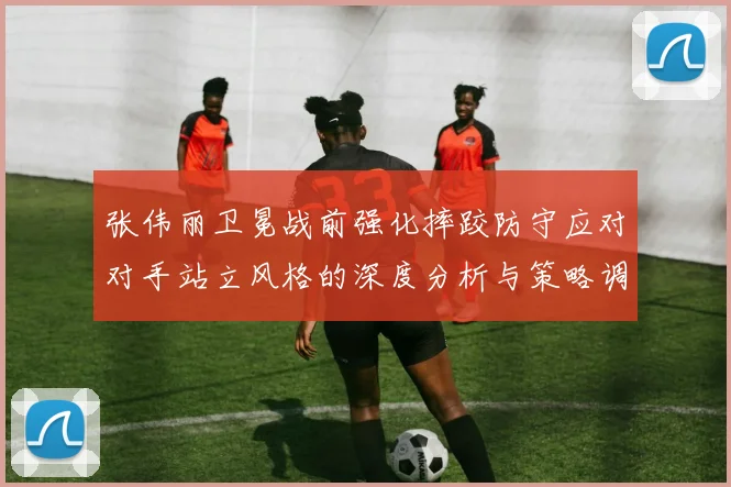 张伟丽卫冕战前强化摔跤防守应对对手站立风格的深度分析与策略调整