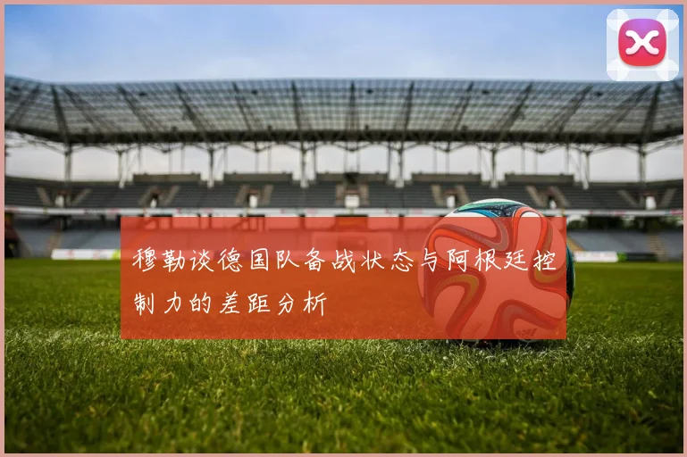穆勒谈德国队备战状态与阿根廷控制力的差距分析