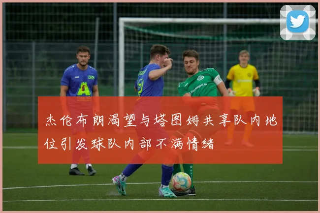 杰伦布朗渴望与塔图姆共享队内地位引发球队内部不满情绪
