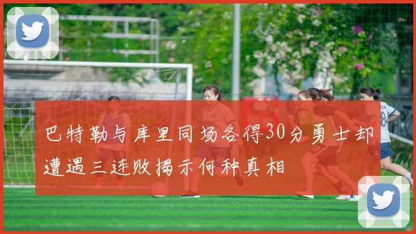 巴特勒与库里同场各得30分勇士却遭遇三连败揭示何种真相