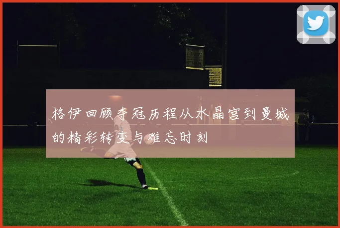 格伊回顾夺冠历程从水晶宫到曼城的精彩转变与难忘时刻