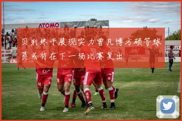 贝利终于展现实力曾凡博方硕等球员或将在下一场比赛复出