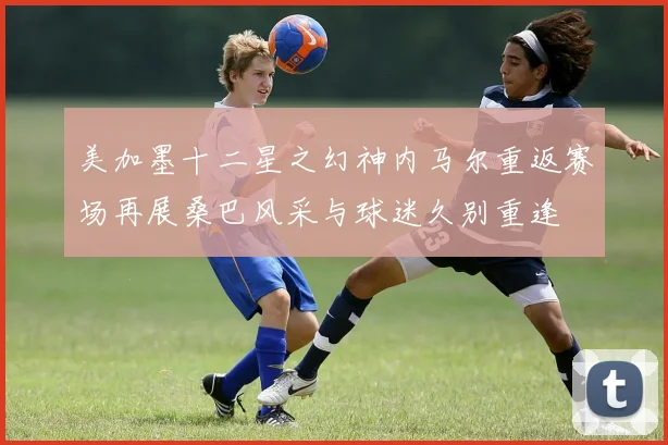 美加墨十二星之幻神内马尔重返赛场再展桑巴风采与球迷久别重逢