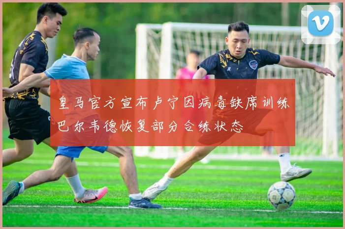 皇马官方宣布卢宁因病毒缺席训练巴尔韦德恢复部分合练状态