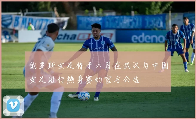 俄罗斯女足将于六月在武汉与中国女足进行热身赛的官方公告