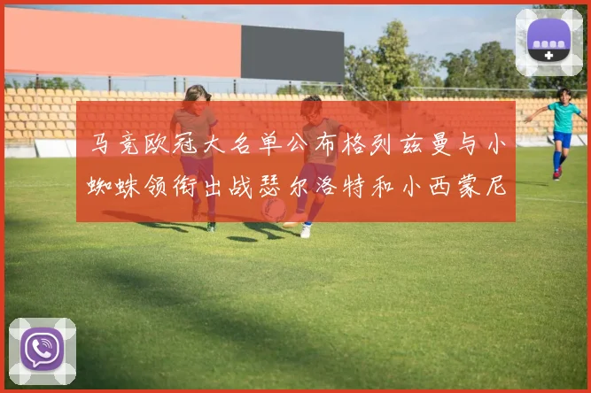 马竞欧冠大名单公布格列兹曼与小蜘蛛领衔出战瑟尔洛特和小西蒙尼在列