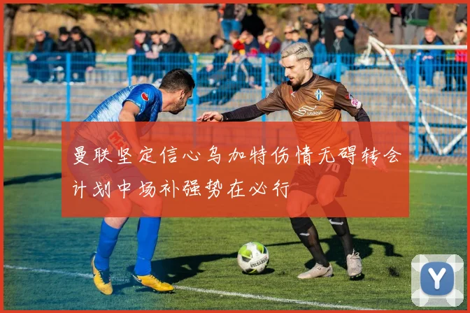 曼联坚定信心乌加特伤情无碍转会计划中场补强势在必行