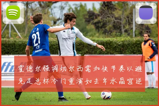 霍德尔强调切尔西需加快节奏以避免足总杯冷门重演如去年水晶宫逆袭曼城