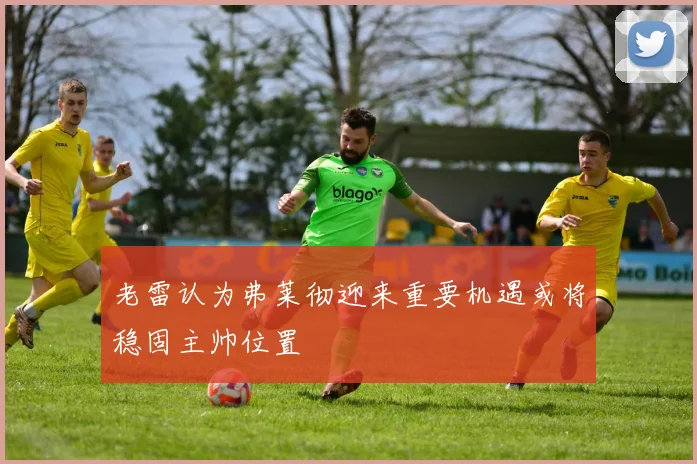 老雷认为弗莱彻迎来重要机遇或将稳固主帅位置