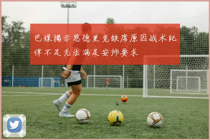 巴媒揭示恩德里克缺席原因战术纪律不足无法满足安帅要求