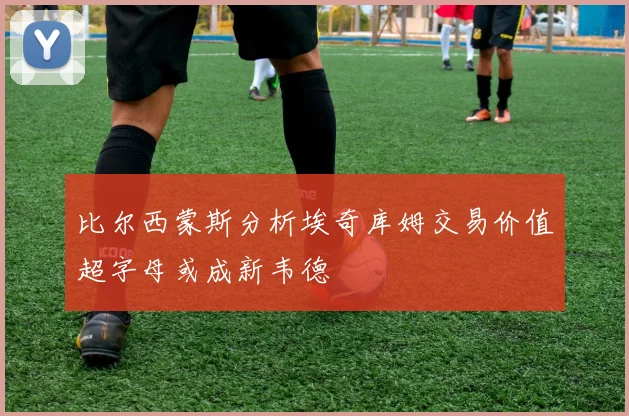 比尔西蒙斯分析埃奇库姆交易价值超字母或成新韦德