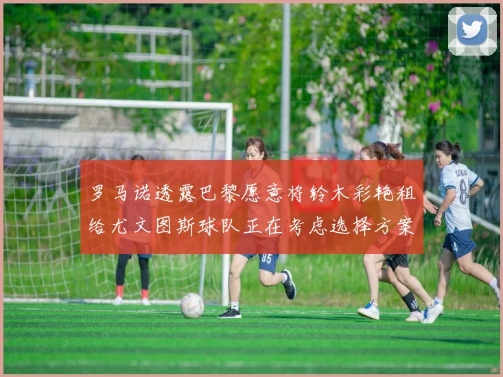 罗马诺透露巴黎愿意将铃木彩艳租给尤文图斯球队正在考虑选择方案
