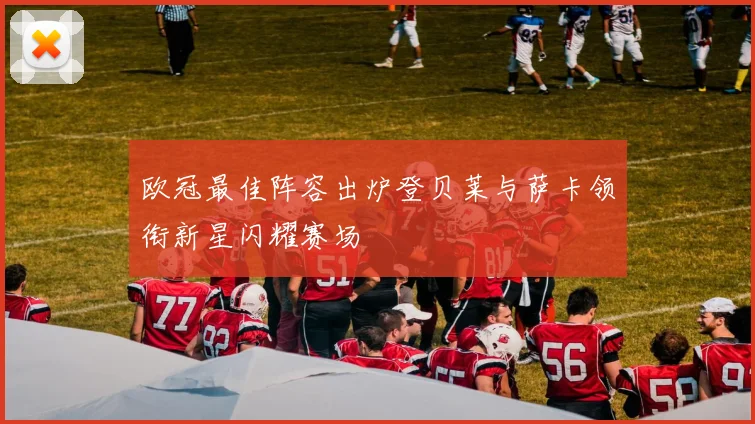 欧冠最佳阵容出炉登贝莱与萨卡领衔新星闪耀赛场