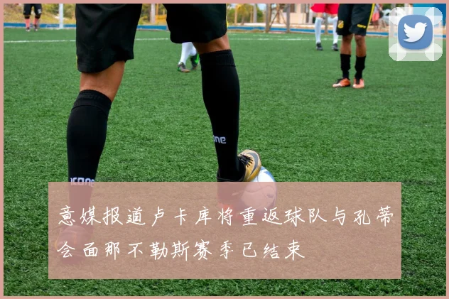 意媒报道卢卡库将重返球队与孔蒂会面那不勒斯赛季已结束