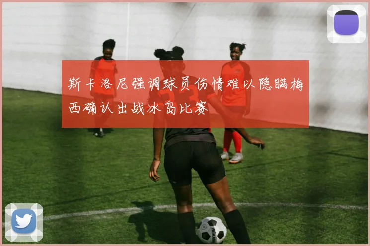 斯卡洛尼强调球员伤情难以隐瞒梅西确认出战冰岛比赛