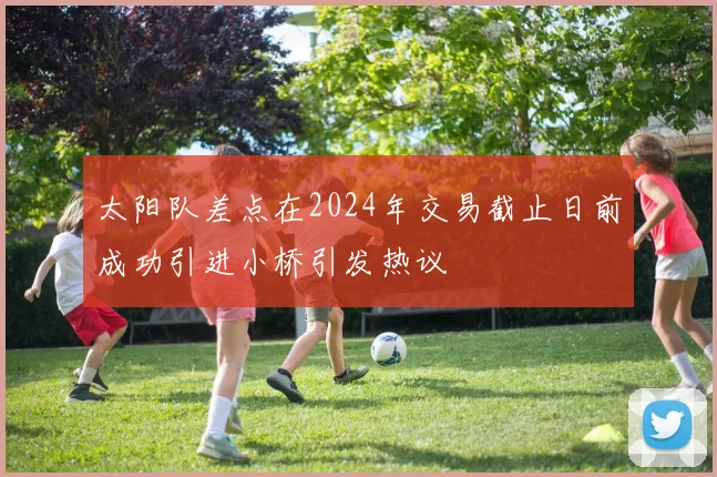 太阳队差点在2024年交易截止日前成功引进小桥引发热议