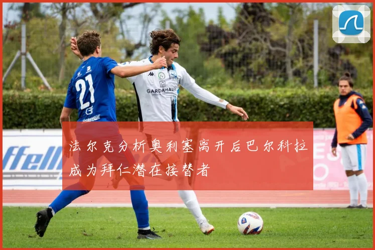 法尔克分析奥利塞离开后巴尔科拉成为拜仁潜在接替者