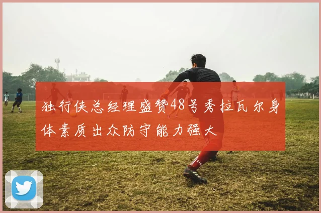 独行侠总经理盛赞48号秀拉瓦尔身体素质出众防守能力强大